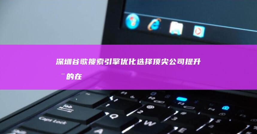 深圳谷歌搜索引擎优化：选择顶尖公司提升您的在线可见度